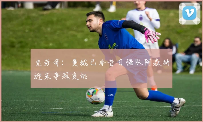 克劳奇：曼城已非昔日强队阿森纳迎来争冠良机