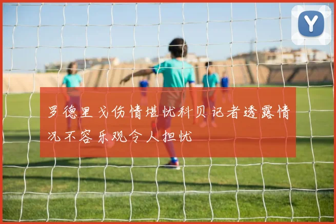罗德里戈伤情堪忧科贝记者透露情况不容乐观令人担忧