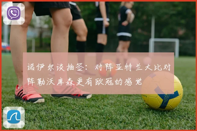 诺伊尔谈抽签：对阵亚特兰大比对阵勒沃库森更有欧冠的感觉