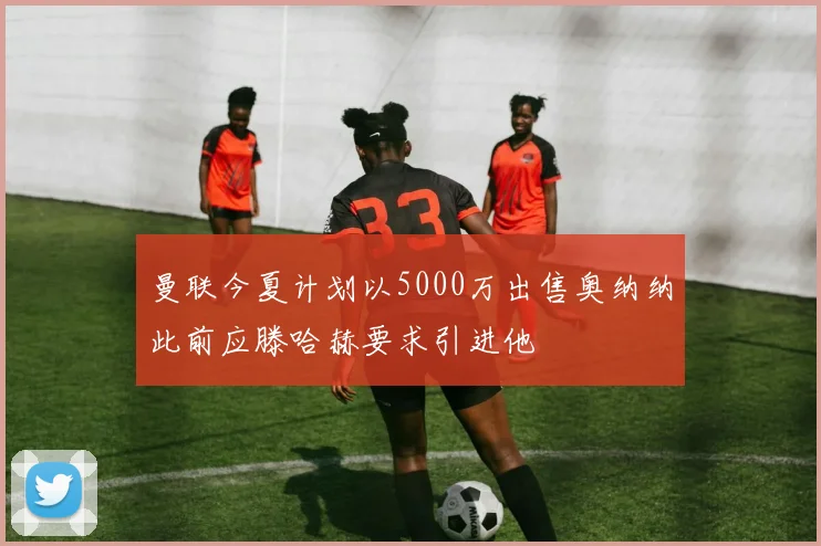 曼联今夏计划以5000万出售奥纳纳此前应滕哈赫要求引进他