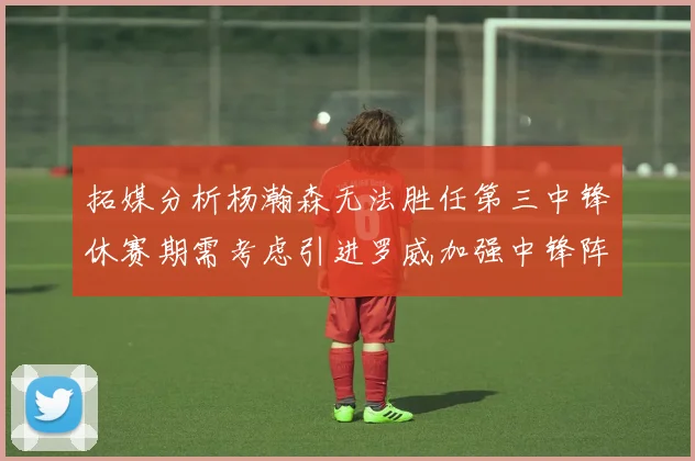 拓媒分析杨瀚森无法胜任第三中锋休赛期需考虑引进罗威加强中锋阵容